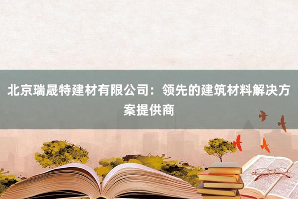 北京瑞晟特建材有限公司：领先的建筑材料解决方案提供商